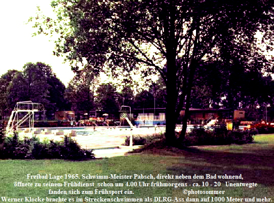 Freibad Lage 1965. Schwimm-Meister Pabsch, direkt neben dem Bad wohnend,  
ffnete zu seinem Frhdienst  schon um 4.00 Uhr frhmorgens - ca. 10 - 20   Unentwegte 
fanden sich zum Frhsport ein.                                photosommer
Werner Klocke brachte es im Streckenschwimmen als DLRG-Ass dann auf 1000 Meter und mehr.