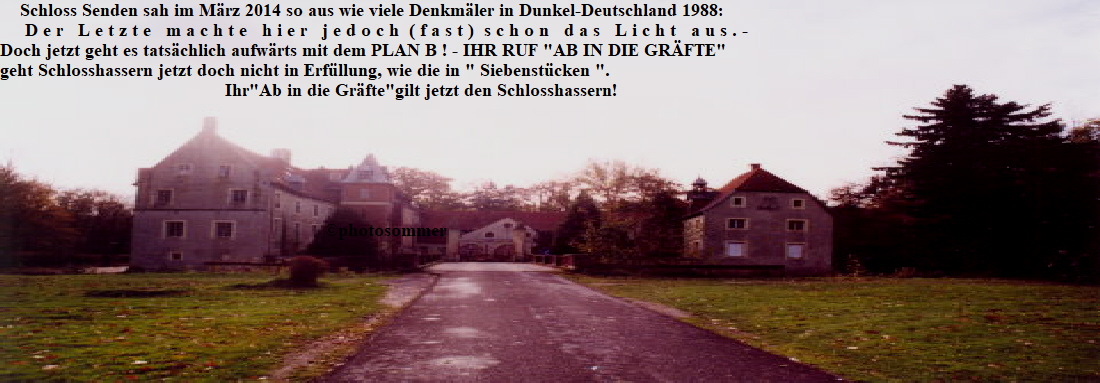Schloss Senden sah im Mrz 2014 so aus wie viele Denkmler in Dunkel-Deutschland 1988:
     D e r   L e t z t e   m a c h t e   h i e r   j e d o c h  ( f a s t )  s c h o n   d a s   L i c h t   a u s . - 
Doch jetzt geht es tatschlich aufwrts mit dem PLAN B ! - IHR RUF 