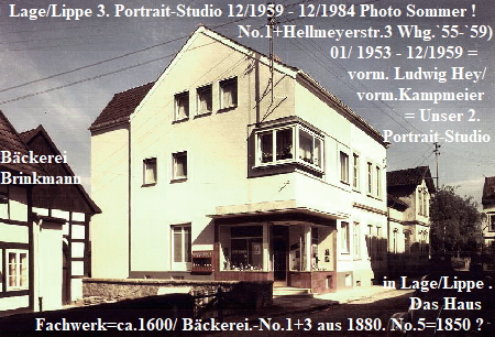 Lage/Lippe 3. Portrait-Studio 12/1959 - 12/1984 Photo Sommer !
                                                      No.1+Hellmeyerstr.3 Whg.`55-`59)
                                                                           01/ 1953 - 12/1959 =                                                                                                                                 Brink-                                          plus ehem.
                                                                               vorm. Ludwig Hey/
                                                                                 vorm.Kampmeier   
                                                                                            = Unser 2.
                                                                                       Portrait-Studio
Bäckerei                                                         
Brinkmann                                                     
 
                                                                               

                                                                                 
                                                                                       in Lage/Lippe .                             
                                                                                             Das Haus
        Fachwerk=ca.1600/ Bäckerei.-No.1+3 aus 1880. No.5=1850 ?