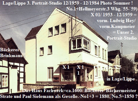 Lage/Lippe 3. Portrait-Studio 12/1959 - 12/1984 Photo Sommer !
                                                      No.1+Hellmeyerstr.3 Whg.`55-`59)
                                                                           01/ 1953 - 12/1959 =                                                                                                                                 Brink-                                          plus ehem.
                                                                               vorm. Ludwig Hey/
                                                                                 vorm.Kampmeier   
                                                                                            = Unser 2.
                                                                                       Portrait-Studio

Bäckerei                                                         
Brinkmann                                                     
 
                                                                               

                                                                                 
                                                                                       in Lage/Lippe .                             
                                                                                             
                        Das Haus
        Fachwerk=ca.1600/ Bäckerei.-No.1+3 aus 1880. No.5=1850 ?